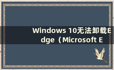 Windows 10无法卸载Edge（Microsoft Edge浏览器无法卸载）